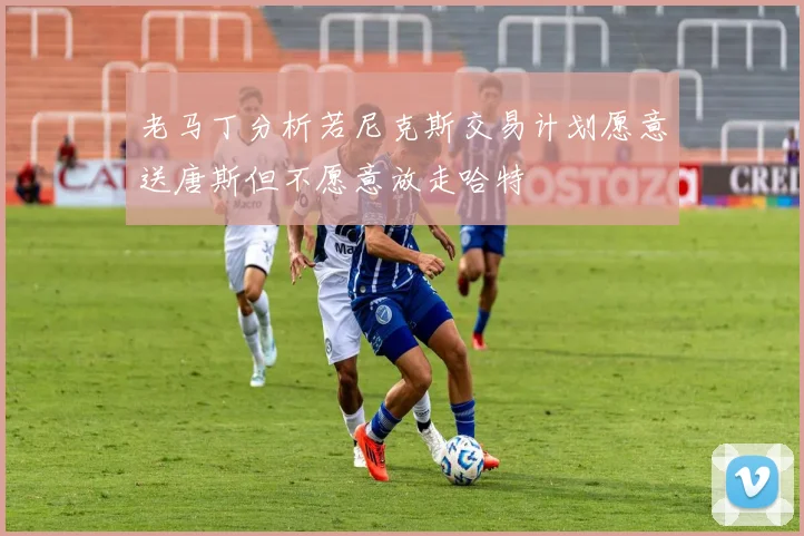 老马丁分析若尼克斯交易计划愿意送唐斯但不愿意放走哈特