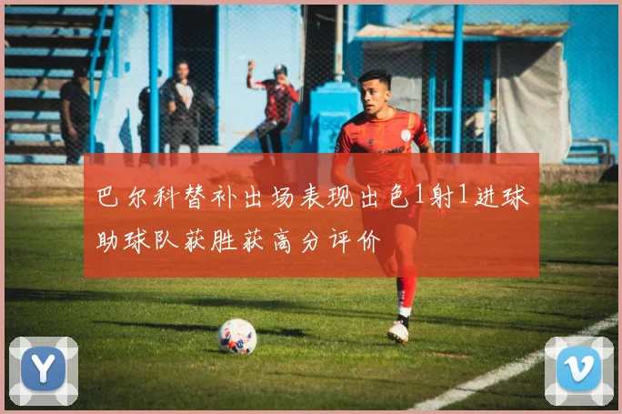 巴尔科替补出场表现出色1射1进球助球队获胜获高分评价