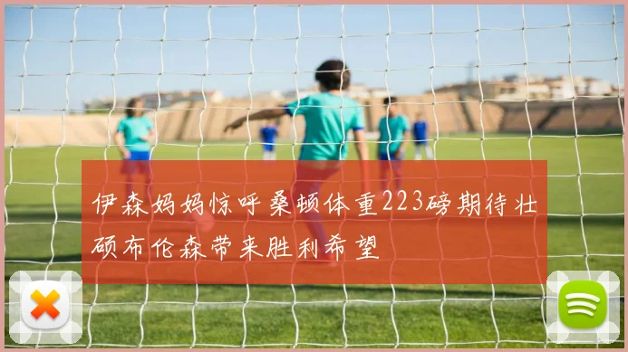伊森妈妈惊呼桑顿体重223磅期待壮硕布伦森带来胜利希望