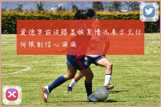 爱德华兹谈膝盖恢复情况表示无任何限制信心满满