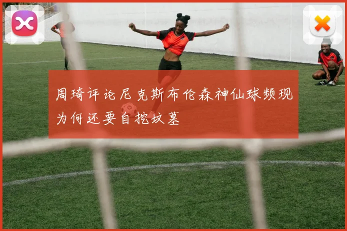 周琦评论尼克斯布伦森神仙球频现为何还要自挖坟墓