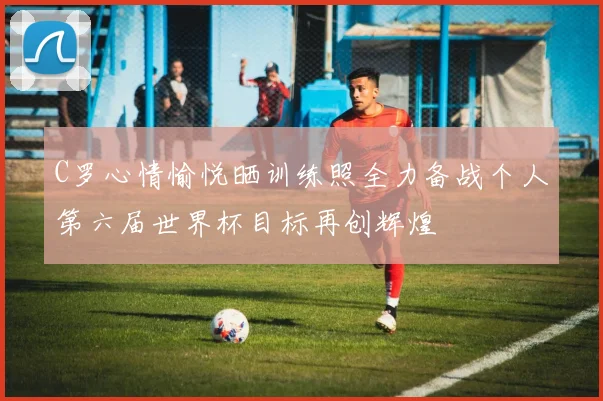 C罗心情愉悦晒训练照全力备战个人第六届世界杯目标再创辉煌