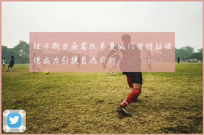 纽卡斯尔亟需改革曼城门将特拉福德成为引援首选目标