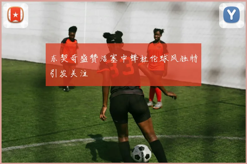 东契奇盛赞活塞中锋杜伦球风独特引发关注
