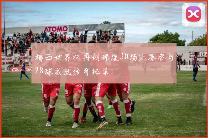 梅西世界杯再创辉煌30场比赛参与28球成就传奇纪录