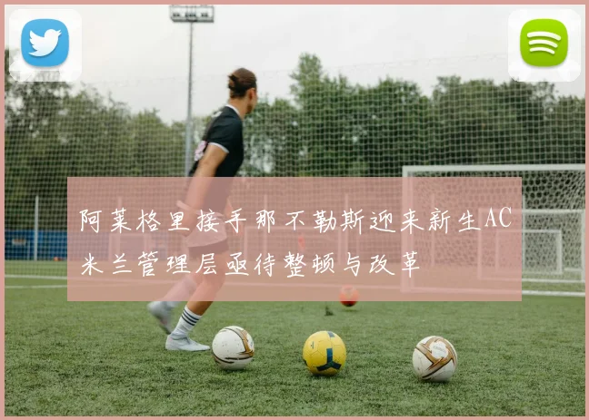 阿莱格里接手那不勒斯迎来新生AC米兰管理层亟待整顿与改革