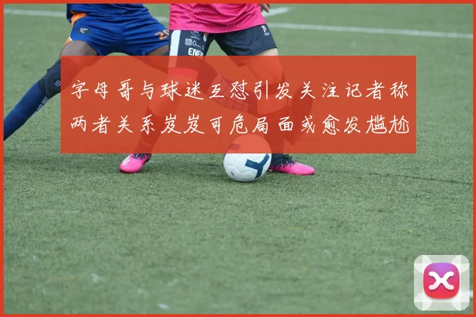字母哥与球迷互怼引发关注记者称两者关系岌岌可危局面或愈发尴尬