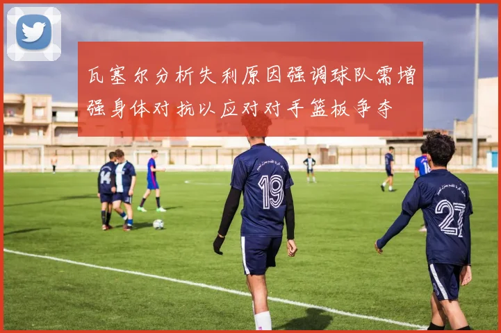 瓦塞尔分析失利原因强调球队需增强身体对抗以应对对手篮板争夺