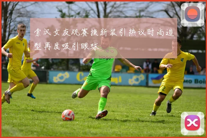 索汉女友观赛换新装引热议时尚造型再度吸引眼球