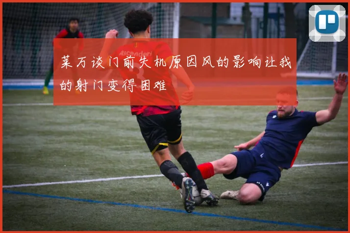 莱万谈门前失机原因风的影响让我的射门变得困难