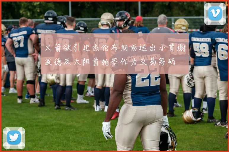 火箭欲引进杰伦布朗或送出小贾谢泼德及太阳首轮签作为交易筹码
