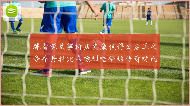 球哥深度解析历史最佳得分后卫之争乔丹科比韦德AI哈登的传奇对比