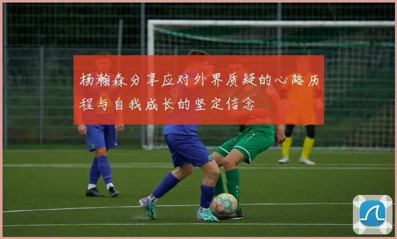 杨瀚森分享应对外界质疑的心路历程与自我成长的坚定信念