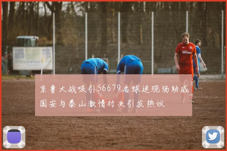 京鲁大战吸引56679名球迷现场助威国安与泰山激情对决引发热议